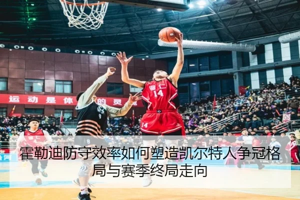 霍勒迪防守效率如何塑造凯尔特人争冠格局与赛季终局走向