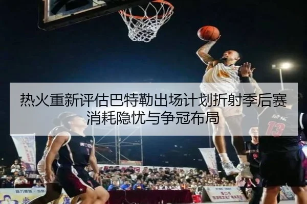 热火重新评估巴特勒出场计划折射季后赛消耗隐忧与争冠布局（pg）